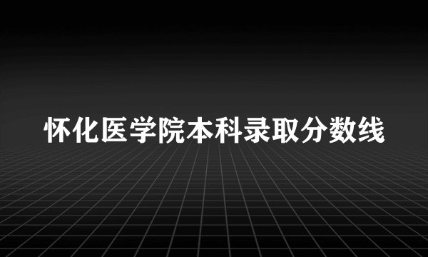 怀化医学院本科录取分数线