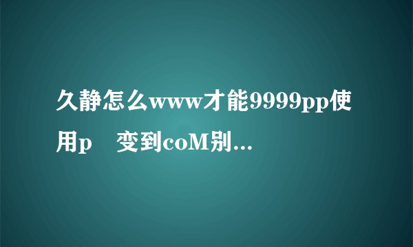 久静怎么www才能9999pp使用p 变到coM别的地方了