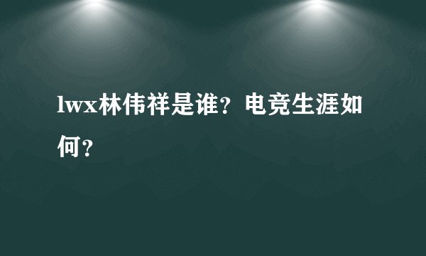 lwx林伟祥是谁？电竞生涯如何？