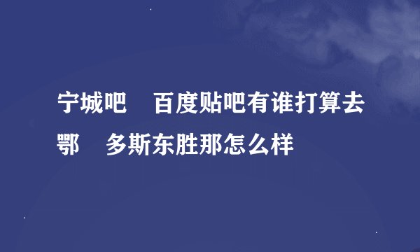 宁城吧 百度贴吧有谁打算去鄂尓多斯东胜那怎么样