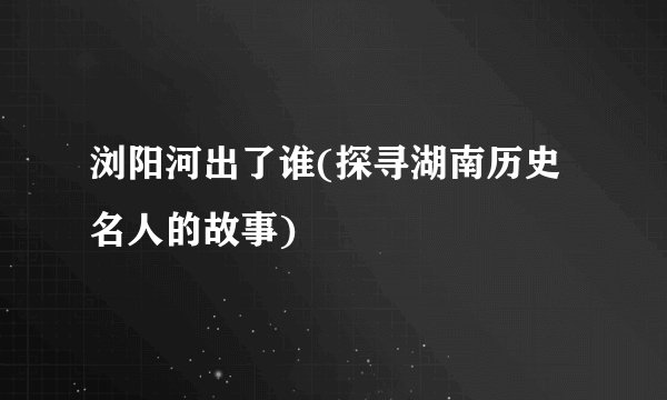 浏阳河出了谁(探寻湖南历史名人的故事)