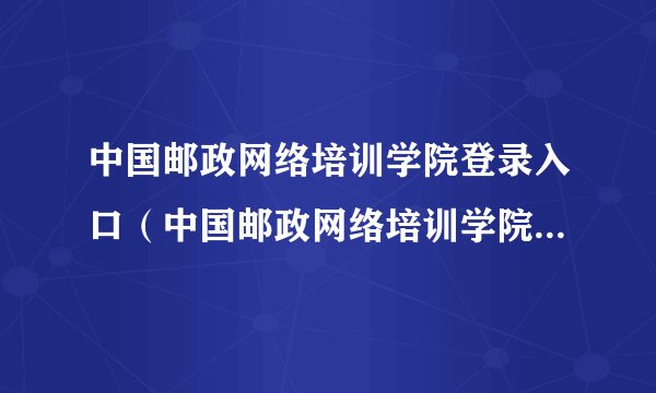 中国邮政网络培训学院登录入口（中国邮政网络培训学院在线网址）