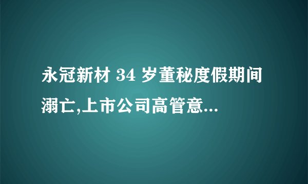 永冠新材 34 岁董秘度假期间溺亡,上市公司高管意外身故,会