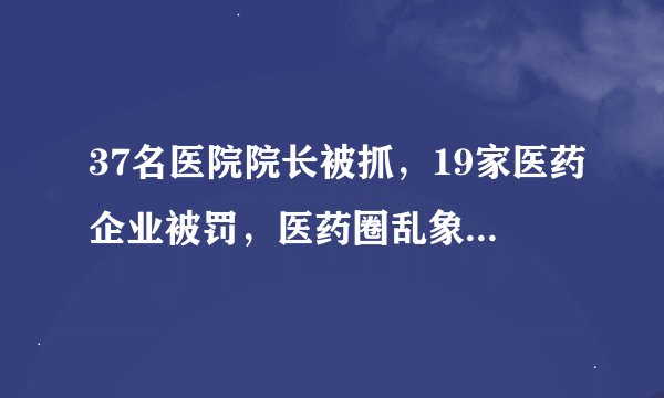 37名医院院长被抓，19家医药企业被罚，医药圈乱象整治开始了