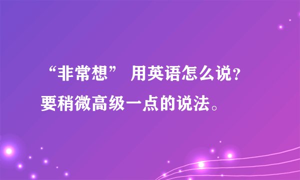 “非常想” 用英语怎么说？要稍微高级一点的说法。