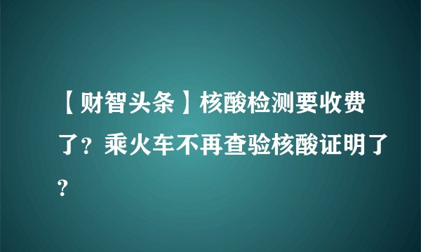 【财智头条】核酸检测要收费了？乘火车不再查验核酸证明了？