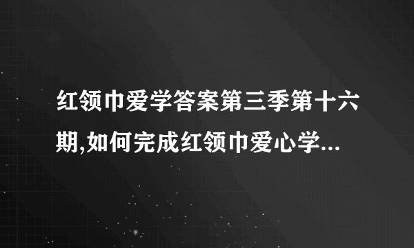 红领巾爱学答案第三季第十六期,如何完成红领巾爱心学习活动?