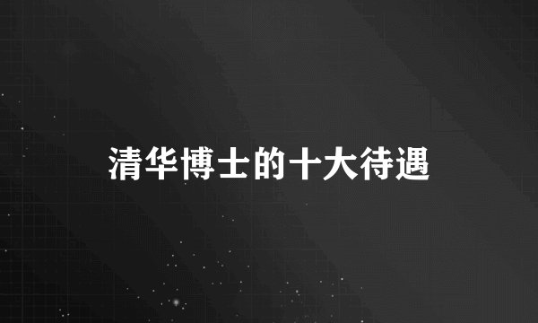 清华博士的十大待遇