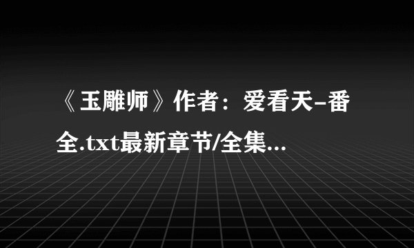 《玉雕师》作者：爱看天-番全.txt最新章节/全集txt免费下载