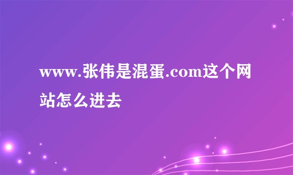 www.张伟是混蛋.com这个网站怎么进去