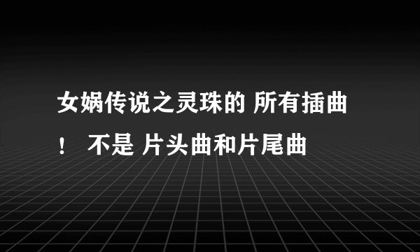 女娲传说之灵珠的 所有插曲！ 不是 片头曲和片尾曲