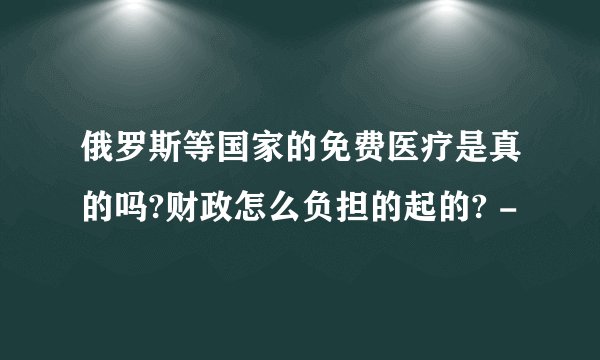 俄罗斯等国家的免费医疗是真的吗?财政怎么负担的起的? -