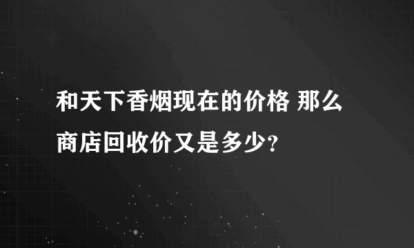 和天下香烟现在的价格 那么商店回收价又是多少？