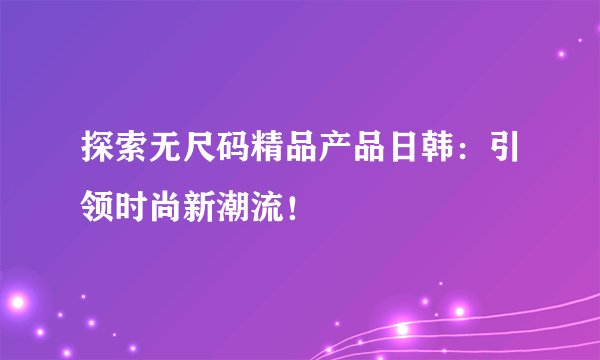 探索无尺码精品产品日韩：引领时尚新潮流！