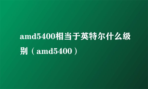 amd5400相当于英特尔什么级别（amd5400）