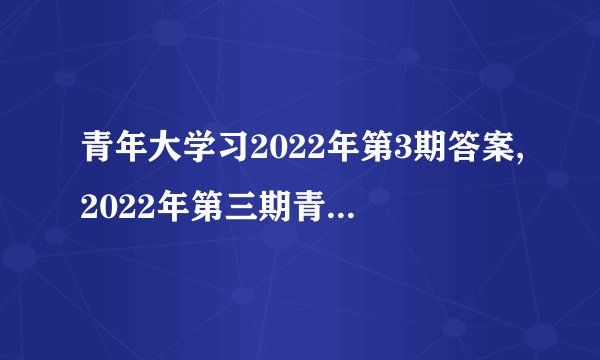 青年大学习2022年第3期答案,2022年第三期青年大学习的正确答案及解析