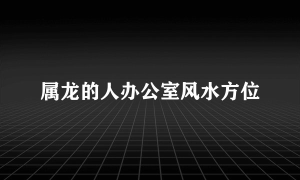 属龙的人办公室风水方位