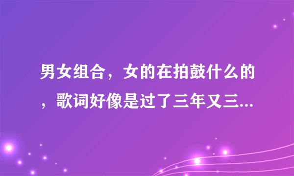 男女组合，女的在拍鼓什么的，歌词好像是过了三年又三年什么什么的