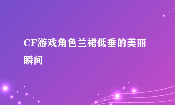 CF游戏角色兰裙低垂的美丽瞬间
