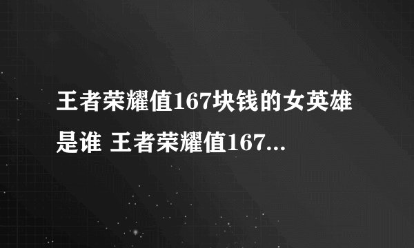 王者荣耀值167块钱的女英雄是谁 王者荣耀值167块钱的女英雄答案介绍_王者荣耀