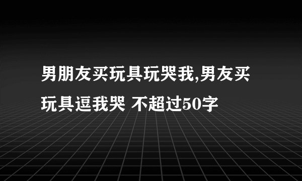男朋友买玩具玩哭我,男友买玩具逗我哭 不超过50字