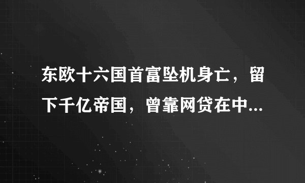 东欧十六国首富坠机身亡，留下千亿帝国，曾靠网贷在中国年赚14亿……