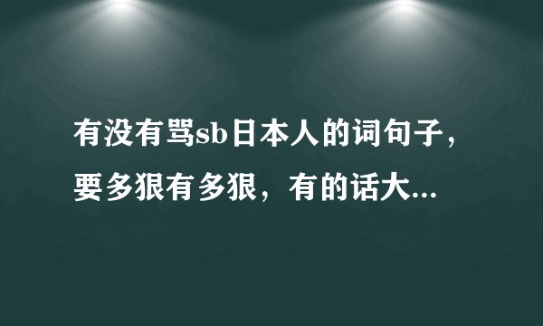 有没有骂sb日本人的词句子，要多狠有多狠，有的话大家骂一下。