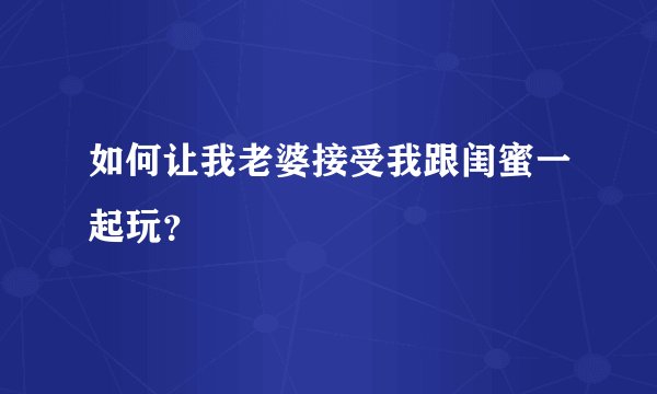 如何让我老婆接受我跟闺蜜一起玩？
