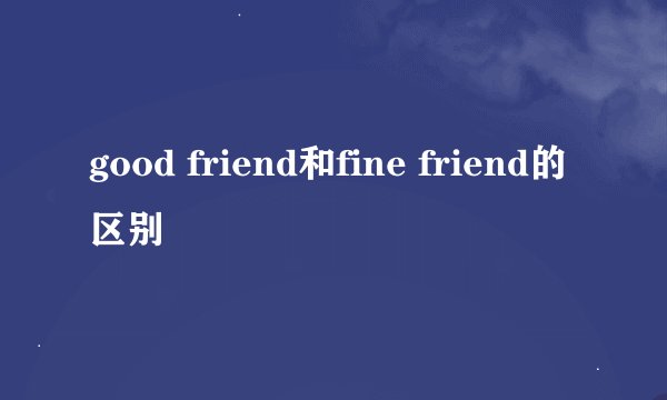 good friend和fine friend的区别