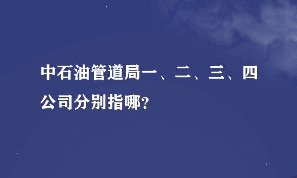 中石油管道局一、二、三、四公司分别指哪？