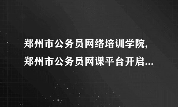 郑州市公务员网络培训学院,郑州市公务员网课平台开启网络培训