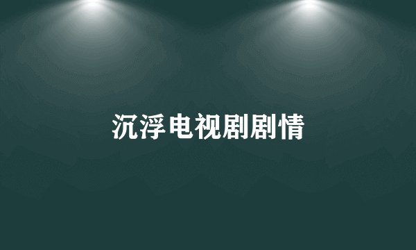 沉浮电视剧剧情