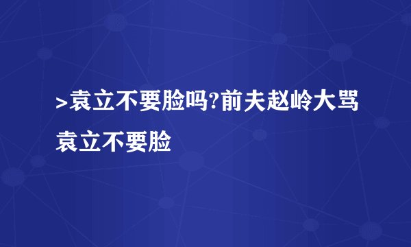>袁立不要脸吗?前夫赵岭大骂袁立不要脸