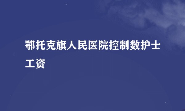 鄂托克旗人民医院控制数护士工资