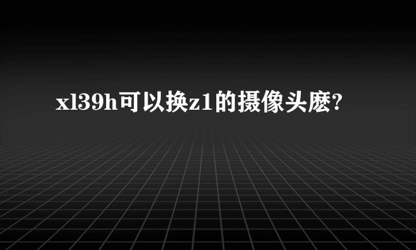 xl39h可以换z1的摄像头麽?