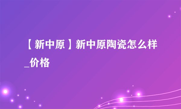 【新中原】新中原陶瓷怎么样_价格