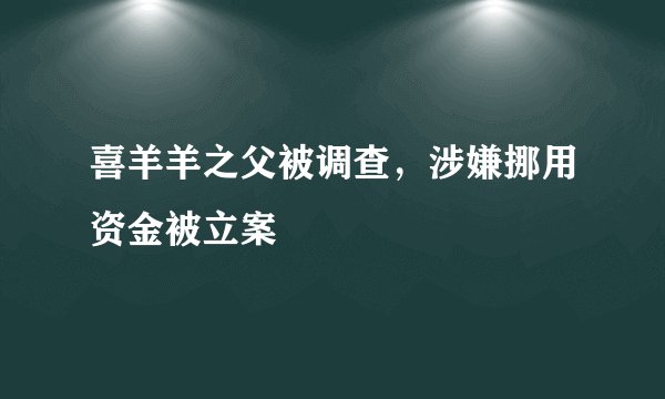 喜羊羊之父被调查，涉嫌挪用资金被立案