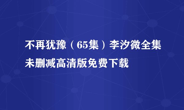 不再犹豫（65集）李汐微全集未删减高清版免费下载