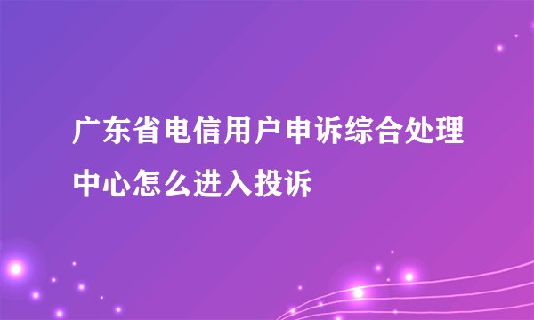 广东省电信用户申诉综合处理中心怎么进入投诉