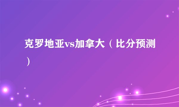 克罗地亚vs加拿大（比分预测）
