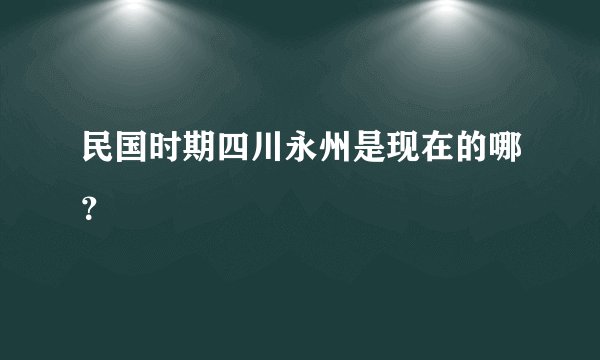民国时期四川永州是现在的哪？