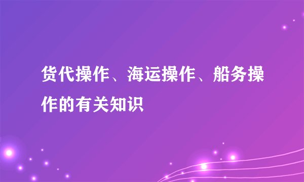 货代操作、海运操作、船务操作的有关知识