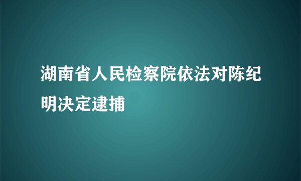 湖南省人民检察院依法对陈纪明决定逮捕