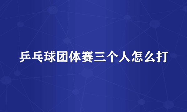 乒乓球团体赛三个人怎么打