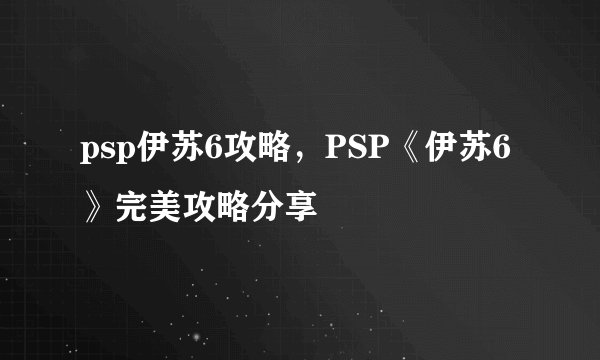 psp伊苏6攻略，PSP《伊苏6》完美攻略分享