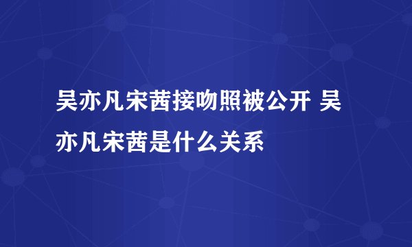 吴亦凡宋茜接吻照被公开 吴亦凡宋茜是什么关系