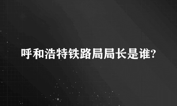 呼和浩特铁路局局长是谁?