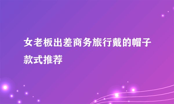 女老板出差商务旅行戴的帽子款式推荐