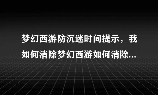 梦幻西游防沉迷时间提示，我如何消除梦幻西游如何消除防沉迷时间提示 一天只玩3小时