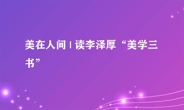 美在人间 | 读李泽厚“美学三书”
